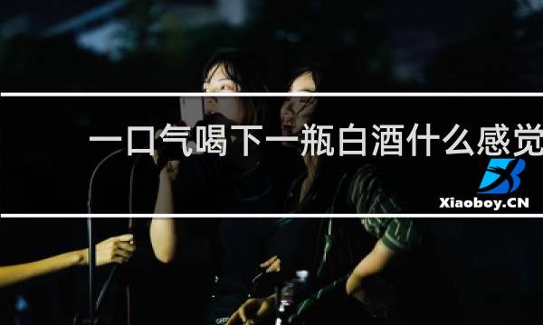 一口气喝下一瓶白酒什么感觉