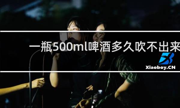 一瓶500ml啤酒多久吹不出来