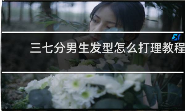 三七分男生发型怎么打理教程