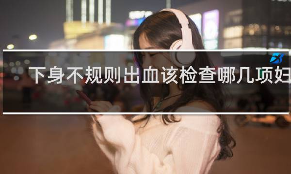 下身不规则出血该检查哪几项妇科