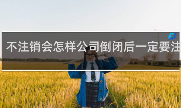 不注销会怎样公司倒闭后一定要注销吗