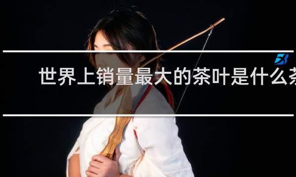 世界上销量最大的茶叶是什么茶