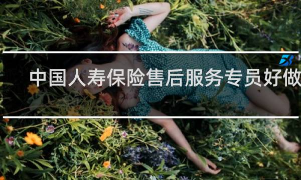 中国人寿保险售后服务专员好做吗