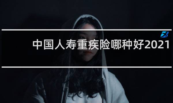 中国人寿重疾险哪种好2021