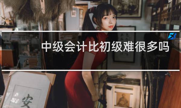 中级会计比初级难很多吗