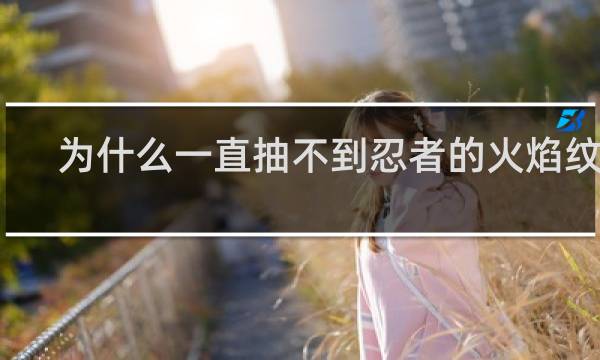 为什么一直抽不到忍者的火焰纹章