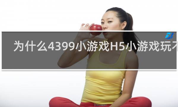 为什么4399小游戏H5小游戏玩不了