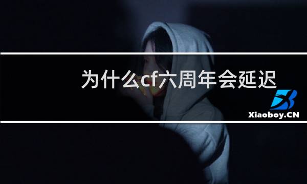 为什么cf六周年会延迟