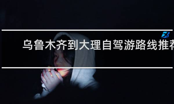 乌鲁木齐到大理自驾游路线推荐