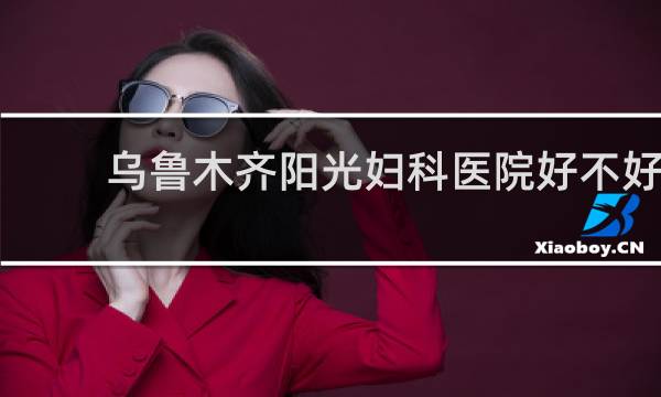 乌鲁木齐阳光妇科医院好不好