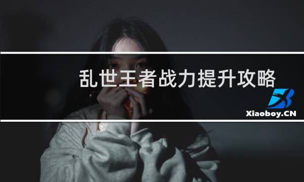 乱世王者战力提升攻略