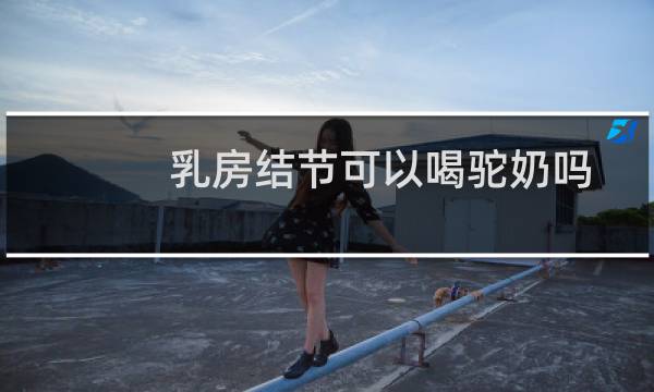 乳房结节可以喝驼奶吗
