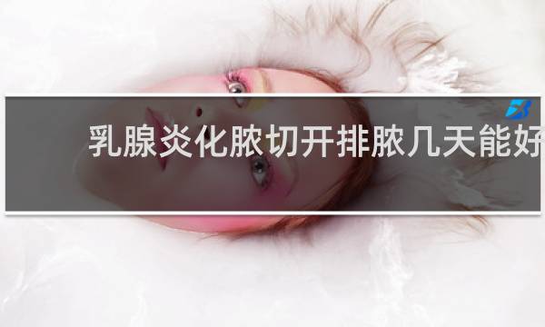 乳腺炎化脓切开排脓几天能好