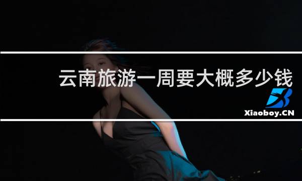 云南旅游一周要大概多少钱