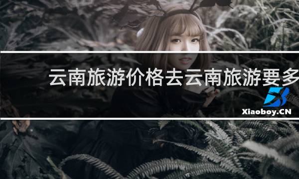 云南旅游价格去云南旅游要多