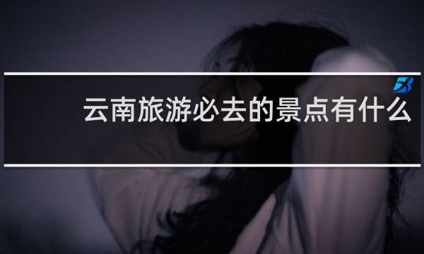 云南旅游必去的景点有什么