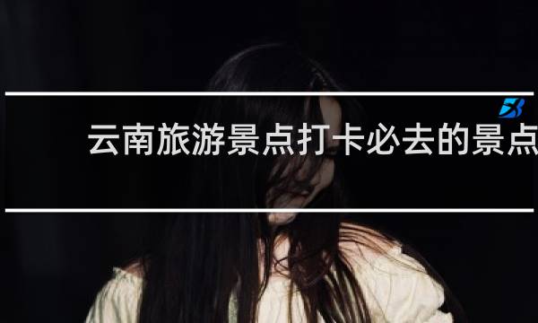 云南旅游景点打卡必去的景点