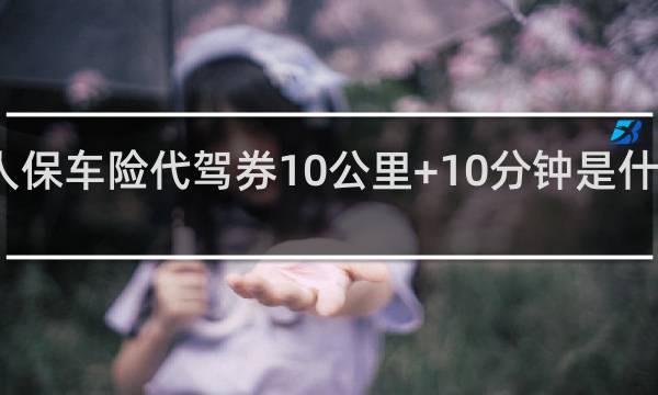 人保车险代驾券10公里+10分钟是什么意思