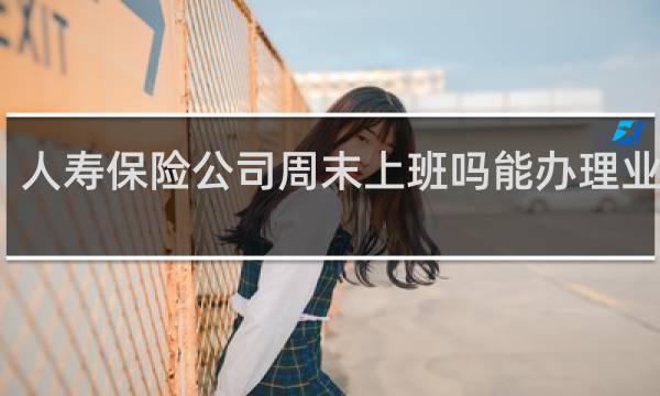 人寿保险公司周末上班吗能办理业务吗