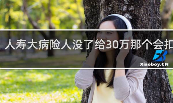 人寿大病险人没了给30万那个会扣钱吗