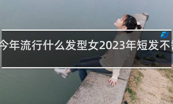 今年流行什么发型女2023年短发不需打理