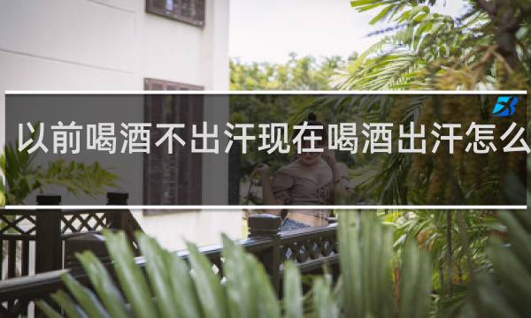以前喝酒不出汗现在喝酒出汗怎么回事