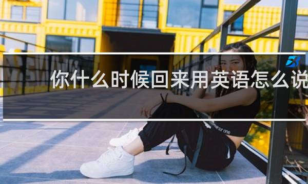 你什么时候回来用英语怎么说