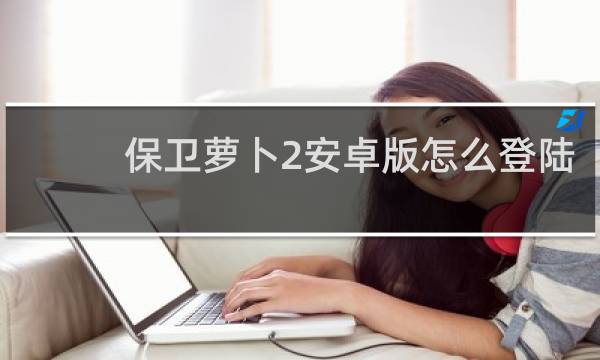 保卫萝卜2安卓版怎么登陆