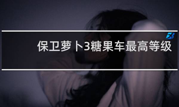 保卫萝卜3糖果车最高等级