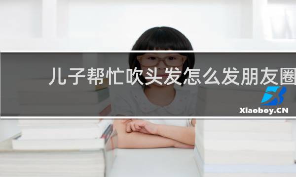 儿子帮忙吹头发怎么发朋友圈