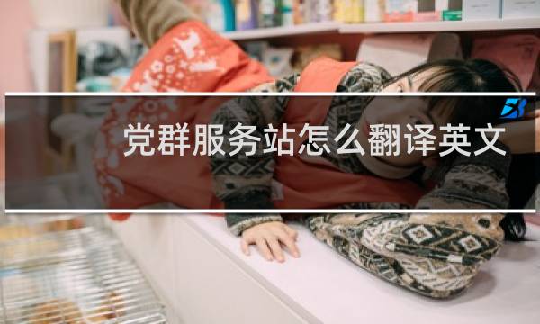 党群服务站怎么翻译英文