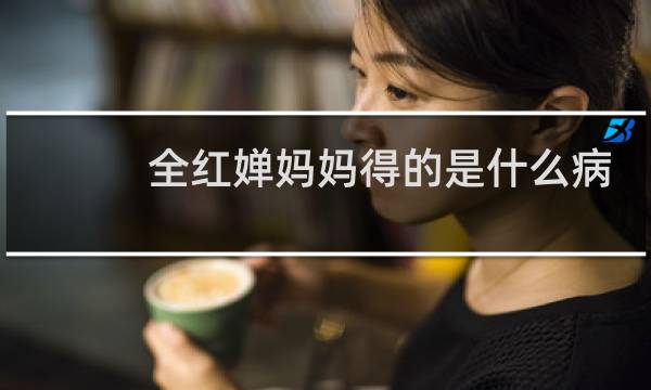 全红婵妈妈得的是什么病