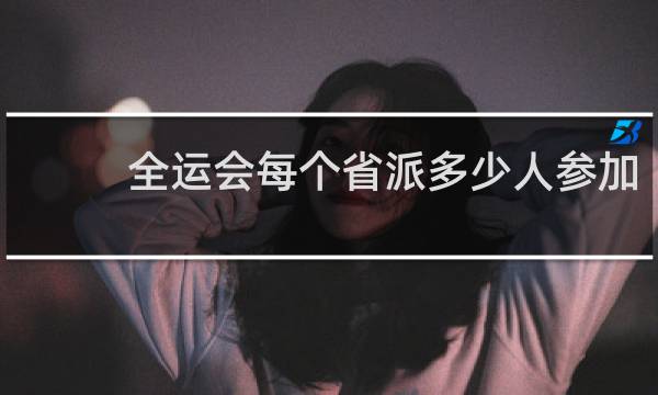 全运会每个省派多少人参加
