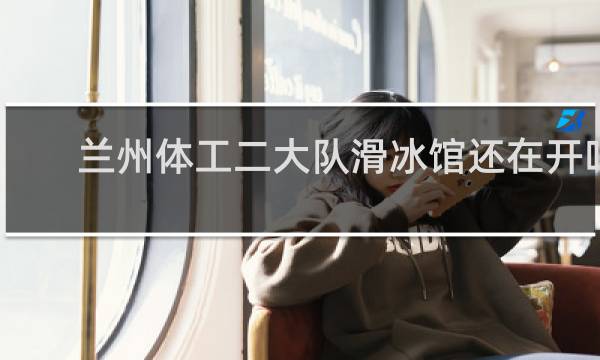 兰州体工二大队滑冰馆还在开吗