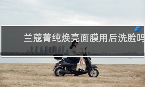 兰蔻菁纯焕亮面膜用后洗脸吗