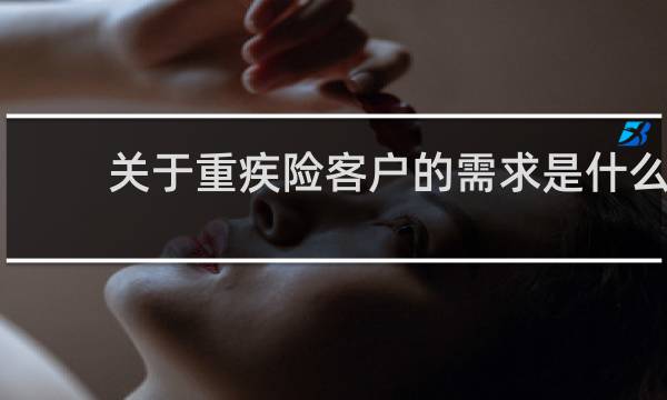 关于重疾险客户的需求是什么
