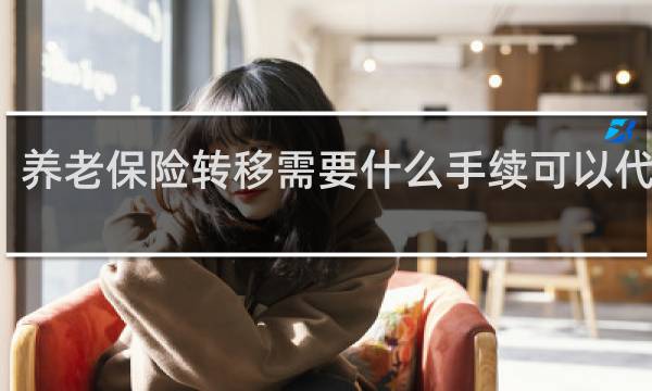 养老保险转移需要什么手续可以代办吗