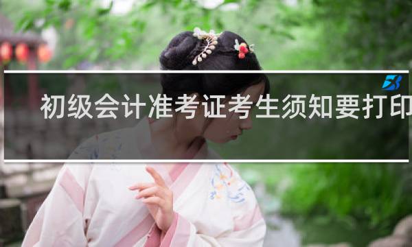 初级会计准考证考生须知要打印吗