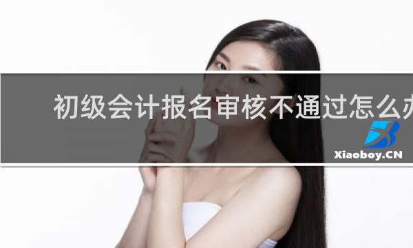 初级会计报名审核不通过怎么办