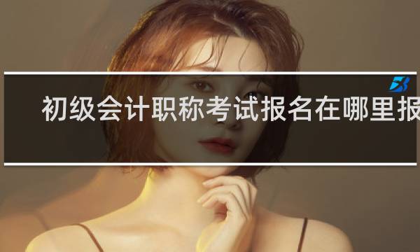 初级会计职称考试报名在哪里报名