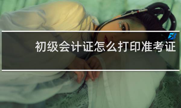 初级会计证怎么打印准考证