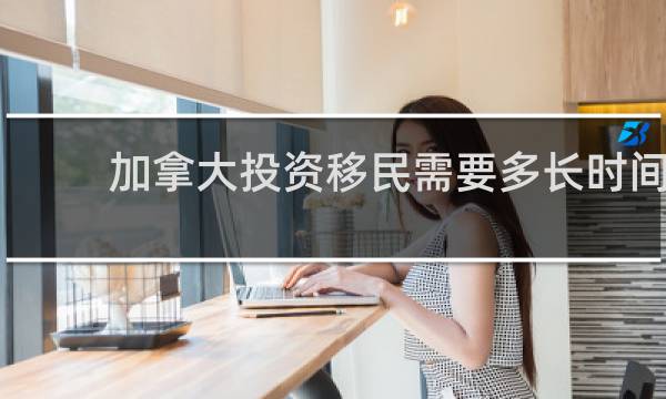 加拿大投资移民需要多长时间