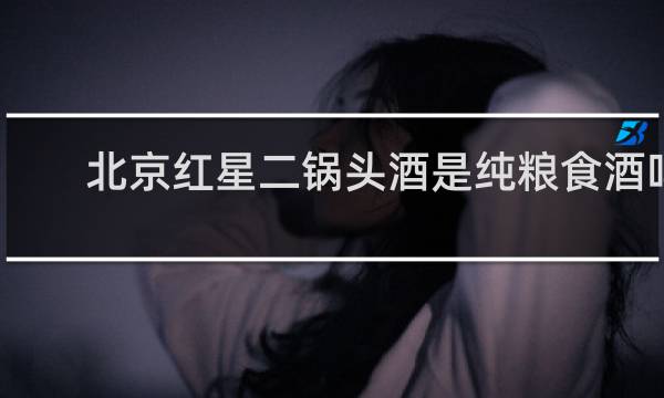 北京红星二锅头酒是纯粮食酒吗