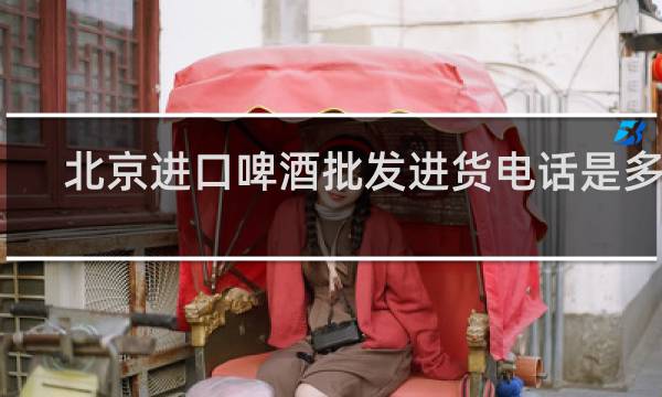 北京进口啤酒批发进货电话是多少