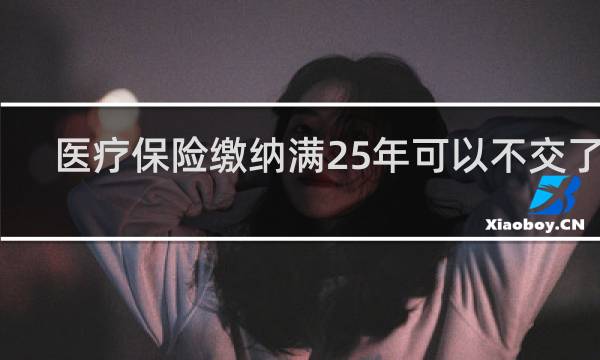 医疗保险缴纳满25年可以不交了吗