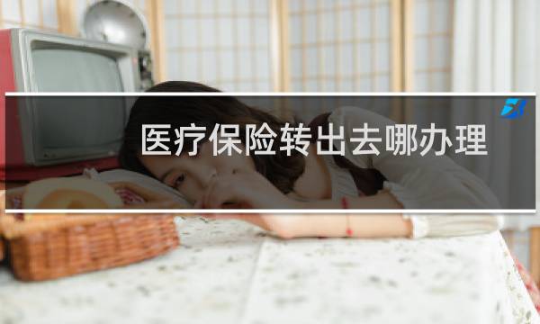 医疗保险转出去哪办理