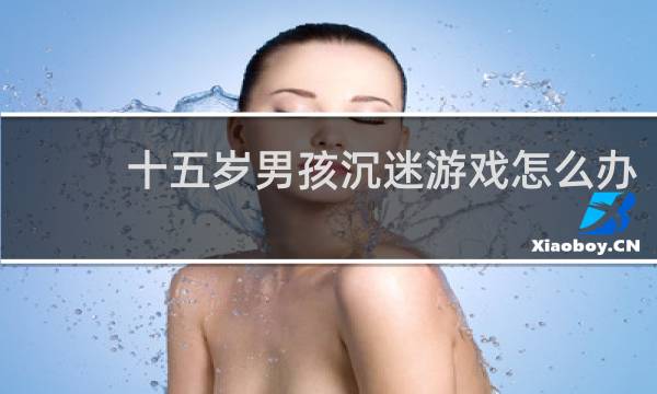 十五岁男孩沉迷游戏怎么办
