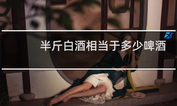 半斤白酒相当于多少啤酒