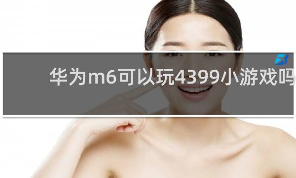 华为m6可以玩4399小游戏吗