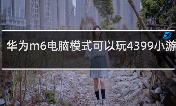 华为m6电脑模式可以玩4399小游戏吗